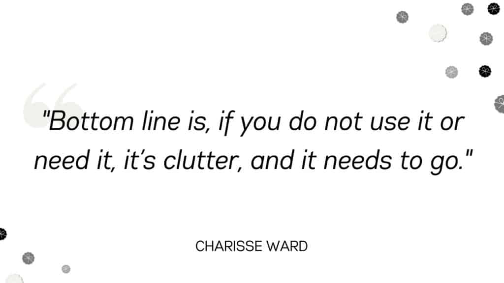 Bottom line is, if you do not use it or need it, it’s clutter, and it needs to go. - Charisse Ward