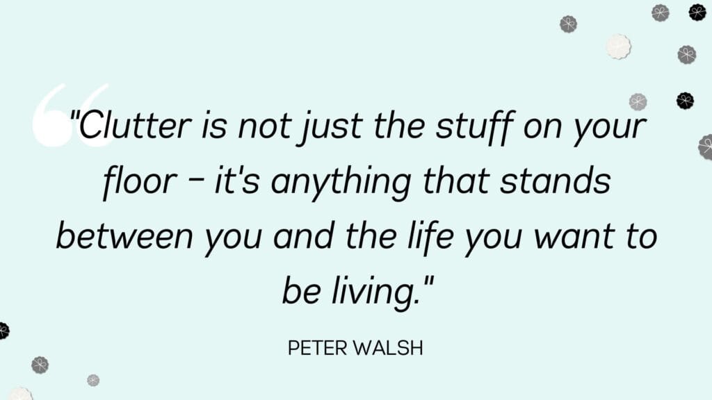 Clutter is not just the stuff on your floor – it's anything that stands between you and the life you want to be living - Peter Walsh