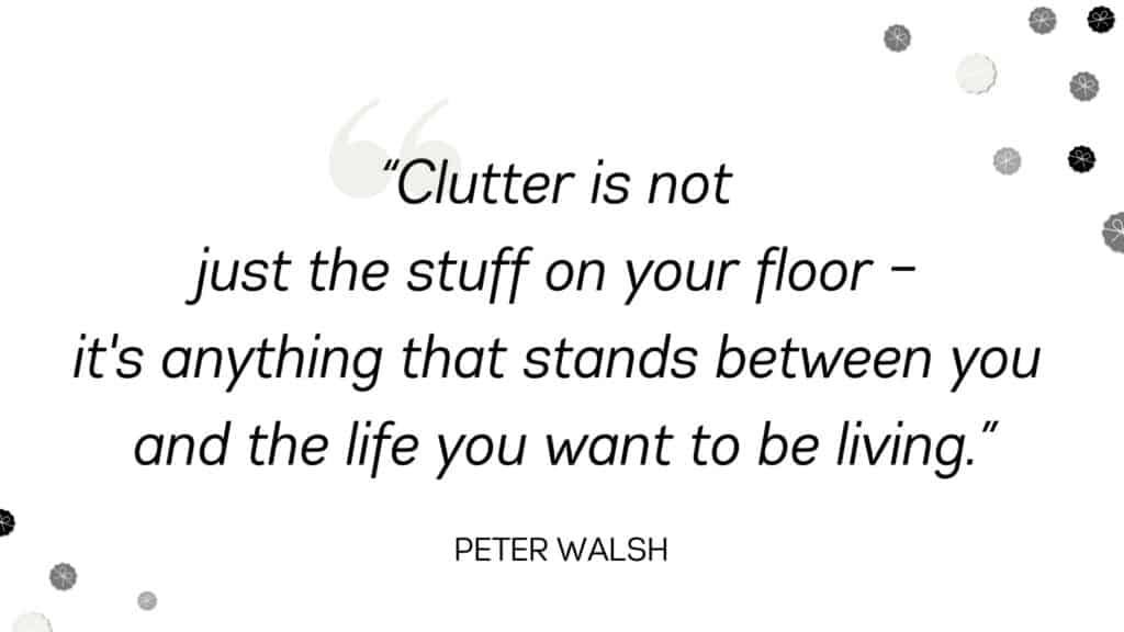 Clutter is not just the stuff on your floor – it's anything that stands between you and the life you want to be living. - Peter Walsh