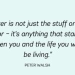 Clutter is not just the stuff on your floor – it's anything that stands between you and the life you want to be living - Peter Walsh