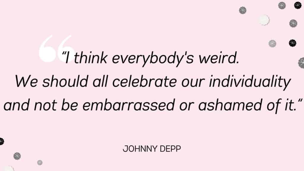 I think everybody's weird. We should all celebrate our individuality and not be embarrassed or ashamed of it. Johnny Depp