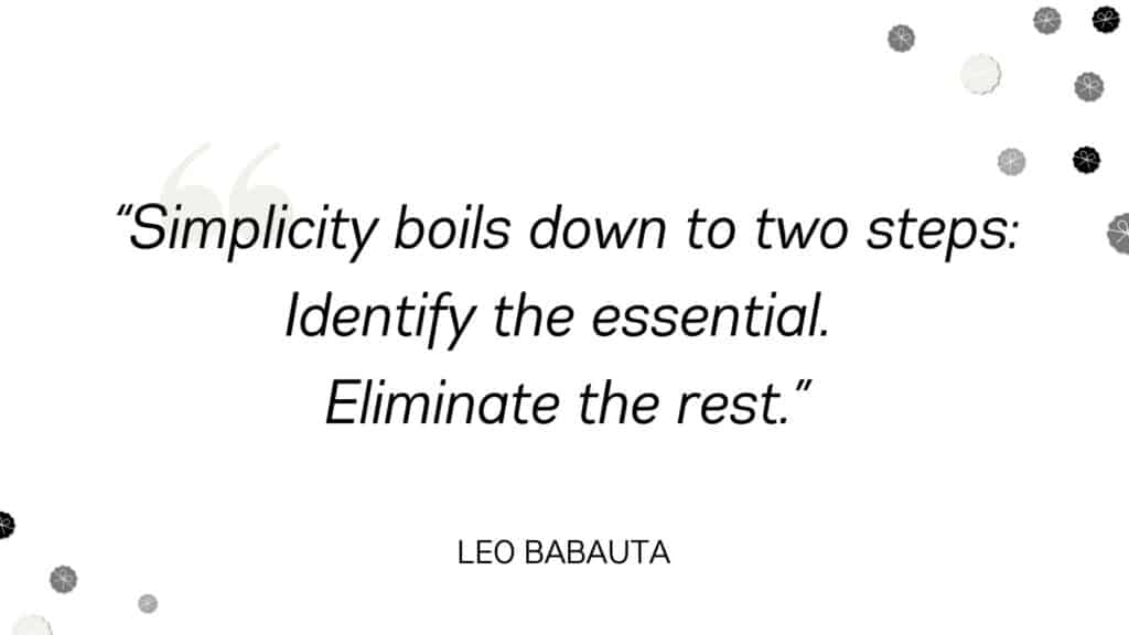 Simplicity boils down to two steps. Identify the essential. Eliminate the rest. - Leo Babauta