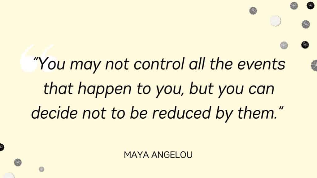 You may not control all the events that happen to you, but you can decide not to be reduced by them. Maya Angelou